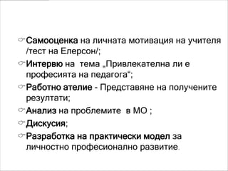 Реализация
Самооценка на личната мотивация на учителя
 /тест на Елерсон/;
Интервю на тема „Привлекателна ли е
 професията на педагога“;
Работно ателие - Представяне на получените
 резултати;
Анализ на проблемите в МО ;
Дискусия;
Разработка на практически модел за
 личностно професионално развитие.
 