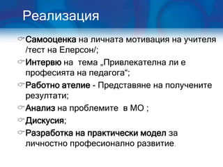 Реализация
Самооценка на личната мотивация на учителя
 /тест на Елерсон/;
Интервю на тема „Привлекателна ли е
 професията на педагога“;
Работно ателие - Представяне на получените
 резултати;
Анализ на проблемите в МО ;
Дискусия;
Разработка на практически модел за
 личностно професионално развитие.
 