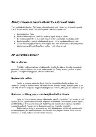 Aktivity vedoucí ke zvýšení sebedůvěry a plynulosti jazyka

Toto je plán každé hodiny: Žáci budou mluvit plynuleji, míň váhat a bez hesitačních zvuků.
Zde je několik aktivit, které Vám můžou pomoci dosáhnout tohoto cíle.

   •   Žáci opakují co říkáte
   •   Před začátkem výuky s Vámi žáci probírají jejich plány na víkend
   •   Po poslechu nahrávky se žáci snaží opakovat slova ve stejném fonetickém znění
   •   Žáci poslouchají a studují nahrávku pořízenou z běžné každodenní konverzace.
   •   Žáci si nachystají pětiminutový monolog na dané téma a následně ho prezentují třídě
   •   Žáci se nazpaměť naučí fráze které mohou využít v konverzaci



Jak vést dobrou diskusi?


Čas na přípravu

       Vaši žáci budou potřebovat nějaký čas aby si našli slovíčka ze slovníku, napsali pár
poznámek, zamysleli se nad tím o čem budou mluvit atd. Čas by neměli využívat na psaní
projevu. Tohle je mluvený projev a nikoliv čtení nahlas.


Nepřerušujte průběh

       Snažte se vyhnout postupům, které zbytečně přerušují tok hodiny a zkuste jiné.
Například žáci by se nemuseli hlásit aby mohli mluvit. Sledujte drobný pohyb a výraz, že by
žák chtěl promluvit a vyzvěte ho gestem nebo prostou výzvou: ,,Dášo, co si o tom myslíš ty?"


Konkrétní problémy jsou produktivnější než běžná témata

        Spíše než obecná témata, zkuste žákům zadat specifický problém. Tato metoda je větší
výzvou, je více zajímavá a realističtější. Například zvolte téma "Znečišťování oceánů ropou",
rozdělte třídu do dvou skupin: manažeři Reddo tankerů (nadnárodní korporace převážející
ropu) a GreenEarth (konzervativní skupina pro ochranu životního prostředí).
        Žákům zadejte že by se během diskuse měli dohodnout na určitém východisku nebo
učinit kompromis pro budoucí omezení znečišťování. Pro podporu můžete rozdat důležité
informace (o firmě, nedávné nehody, útržky z novin).
 