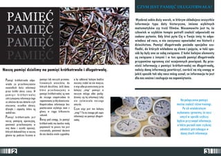 PAMIÊÆ 
PAMIÊÆ 
PAMIÊÆ 
PAMIÊÆ 
Nasz¹ pamiêæ dzielimy na pamiêæ krótkotrwa³a i d³ugotrwa³¹. 
Pamiêæ krótkotrwa³a odpo- pamiêci lub naszych przeana- a by odbieraæ kolejne bodŸce 
wiada za przechowywanie lizowanych wniosków, do musimy zrobiæ na nie miejsce, 
niewielkich ilooeci informacji których doszlioemy. Jeoeli dane, a wiêc albo przeniesiemy je na 
przez krótki okres czasu. W które przechowujemy w kolejny „etap” pamiêci w 
p ami ê c i k r ó t ko t rwa ³ e j pamiêci krótkotrwa³ej s¹ nam naszym mózgu albo pozbê-zatrzymujemy 
informacje tego do niczego niepotrzebne to dziemy siê tej informacji ¿eby 
co w³aoenie do nas dotar³o czyli zapominamy je b³yskawicznie. nie zaoemieca³a naszego 
otoczenie, wszelkie obrazy, Niepotrzebna informacja bez umys³u. 
dŸwiêki i zapachy, które s¹ powtarzania wylatuje nam z Czym wiêc jest ten kolejny 
wokó³ nas. g³owy w ci¹gu kilkunastu „etap”? To nic innego jak zapis 
P sekund. informacji na pamiêci d³ugotr- amiêæ krótkotrwa³a jest nasz¹ pamiêci¹ operacyjn¹, Bior¹c pod uwagê, ¿e pamiêæ wa³ej. 
poniewa¿ przechowujemy w krótkotrwa³a ma bardzo ma³¹ 
niej dane i wyniki operacji, pojemnooeæ to proces ten jest 
których dokonalioemy w naszej zrozumia³y, poniewa¿ dociera 
g³owie np. podczas liczenia w do nas bardzo wiele sygna³ów, 
CZYM JEST PAMIÊÆ D£UGOTRWA£A? 
WyobraŸ sobie du¿y worek, w którym sk³adujesz wszystkie 
informacje typu daty historyczne, imiona wybitnych 
matematyków czy treoeæ filmów. Niesamowite jest to, ¿e 
cz³owiek w szybkim tempie potrafi znaleŸæ odpowiedŸ na 
zadane pytanie. Gdy ktooe pyta Ciê o Twoje imiê to odpo-wiadasz 
od razu, a nie zaczynasz opowiadaæ mu historii z 
dzieciñstwa. Pamiêæ d³ugotrwa³a posiada specjalne szu-fladki, 
do których wk³adane s¹ s³owa i pojêcia, w taki spo-sób 
by by³y one ze sob¹ zwi¹zane. Z kolei kolejne elementy 
s¹ zwi¹zane z innymi i w ten sposób pamiêæ d³ugotrwa³a 
przypomina ogromn¹ sieæ wzajemnych powi¹zañ. By prze-nieoeæ 
informacjê z pamiêci krótkotrwa³ej na d³ugotrwa³¹, 
nale¿y dan¹ informacjê powtórzyæ, zwróciæ na ni¹ uwagê w 
jakioe sposób tak aby nasz mózg uzna³, ze informacja ta jest 
dla nas wa¿na i zas³uguje na zapamiêtanie. 
Na polepszenie pamiêci 
mo¿na znaleŸæ ró¿ne treningi. 
Po ich wielokrotnym 
wykonaniu sprawimy, ¿e nasz 
umys³ w sposób szybszy 
bêdzie przyswaja³ informacje, 
a tak¿e pozwoli nam szybciej 
odnaleŸæ potrzebuj¹ce w 
danej chwili informacje. 
2 3 
 