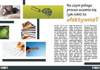 Na czym polega 
proces uczenia siê 
i jak robiæ to 
efektywnie? 
Uczenie siê to nic chnik. Na samym po- siê na dyktafonie, 
innego jak zapa- cz¹tku zanim przy- nastêpnie to ods³u-miêtywanie 
tego co st¹pisz do nauki za- chiwaæ. Ka¿demu wzro-mamy 
na kartkach. Ale stanów siê do jakiego kowcowi z kolei przy-tez 
nie tylko. Zauwa¿, typu ludzi nale¿ysz. padn¹ do gustu wsze-ze 
ma³e dziecko uczy Jesteoe s³uchowcem, lkiego rodzaju pla-siê 
wszystkiego po- wzrokowcem czy mo¿e nsze, wykresy czy 
przez obserwacjê i kinestetykiem? Ka¿dy schematy, Najtrudniej 
powtarzanie. A wiêc by z tych typów ludzi chyba jest znaleŸæ cooe 
czegooe siê nauczyæ zapamiêtuje szybciej w dla kinestetyka, ale 
musisz to zaobse- inny sposób. Dlatego ciekaw¹ opcj¹ jest 
rwowaæ, zrozumieæ, a warto najpierw siê zobaczenie tej rzeczy o 
nastêpnie dopiero uda zastanowiæ nad tym, a której siê uczy na w³a- 
Ci siê to zapamiêtaæ. nastêpnie zacz¹æ szuk- sne oczy. Dotkniêcie 
Jest wiele sposobów na aæ najef ektywnie- jej. Pomocne dla niego 
naukê. Najbardziej jszych technik nauki bêdzie te¿ chodzenie 
popularny to zwy- dla siebie. Dla s³uc- po pokoju podczas 
czajne wkuwanie na howca u³atwieniem nauki lub machanie 
pamiêæ. Niestety spo- bêdzie gdy ktooe za- d³ugopisem. Kine-sób 
ten jest bardzo cznie opowiadaæ mu stetyk mo¿e siê skupiæ 
nieefektowny i nudny. materia³, który musi tylko gdy wykonuje 
Dlatego dobrze jest opanowaæ. Mo¿e tak¿e jaki ruch. 
spróbowaæ innych te- sam czytaæ i nagrywaæ 
4 5 
 
