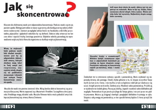 Jak siê ? skoncentrowaæ 
Jeoeli masz du¿o tekstu do nauki, dobrze jest siê zao 
patrzyæ we wskaŸnik. Mo¿e to byæ np. linijka, któr¹ 
zaznaczasz akurat akapit, który czytasz. Wa¿ne jest 
¿eby kolor by³ wyrazisty. Najbardziej skupia uwagê 
kolor czerwony. 
S³ysza³eoe kiedyoe o aromaterapii? 
Niektóre kolejki aromatyczne zapa-lone 
w odpowiednich kominkach po-zwalaj 
¹ na lepsze skupienie uwagi. 
Pozytywnie wp³ywaj¹ na koncentracjê 
zapach po-marañczy, miêty i rozma-rynu. 
Kluczem do efektownej nauki jest odpowiednia koncentracja. Podczas nauki czêsto jej 
poziom spada. Dlatego potrzebne w nauce s¹ przerwy, ale ka¿d¹ przerwê nale¿y efekt-ownie 
wykorzystaæ. Zamiast przegl¹daæ aktua-lnooeci na facebooku zrób kilka przys-iadów, 
pajacyków i g³êbokich wdechów by siê dotleniæ. Dobrze ¿eby otworzyæ na ten 
czas okno i wpuoeciæ trochê oewie¿ego powietrza. G³êbokie wdechy pozwalaj¹ na wpro-wadzenie 
wiêkszej ilooeci tlenu do organizmu co skutkuje wiêksz¹ koncentracj¹. 
Wiem, ¿e wiêkszooeæ 
ludzi podczas nauki 
lubi s³uchaæ muzyki, 
wa¿ne jest by j¹ 
odpowiednio dobraæ. 
Jeoeli utwory, których 
s³uchasz maj¹ tekst 
to Twój umys³ jest 
rozproszony, naj-czêoeciej 
wtedy skupia 
siê na podk³adzie 
muzycznym i s³owach 
tym samym Twoja 
koncentracja znacz-nie 
spada. 
Muzyka do nauki nie powina zawieraæ s³ów. Mózg bardzo dobrze koncentruj siê przy 
muzyce klasycznej. Warto zapoznaæ siê z Mozartem i Vivaldim. Szczególnie cztery pory 
roku Vivaldiego mog¹ zdzia³aæ cuda. Muzyka filmowa tak¿e mo¿e pobudziæ umys³ do 
lepszej koncentracji np. utwory Hansa Zimmera. 
Znalaz³am te¿ w internecie ciekawy sposób z pomarañcz¹. Mo¿e wydawaæ siê na-prawdê 
dziwny, ale pomaga. Chodzi chyba g³ównie o to, ¿e skupia wszystkie Twoje 
myoeli na tym co tu i teraz, i nie myoelisz o tym co bêdziesz robi³ jak ju¿ skoñczysz siê 
uczyæ. Usi¹dŸ prosto na krzeoele. Zamknij oczy. WyobraŸ sobie pomarañczê. Przy³ó¿ j¹ 
w wyobraŸni na oerodek g³owy. Poczuj jej skórkê, zapach i wyobraŸ sobie dok³adnie jak 
wygl¹da. Pomarañcza ta po prostu przylega do Twojej g³owy i nie jest przez nic pod-trzymywana. 
Mo¿esz j¹ oeci¹gn¹æ stamt¹d i poogl¹daæ dok³adnie trzymaj¹c w rêku. 
Skupiasz ca³¹ uwagê na pomarañczy, w ten sposób ³atwiej bêdzie Ci teraz przejoeæ do 
nauki. 
12 13 
 