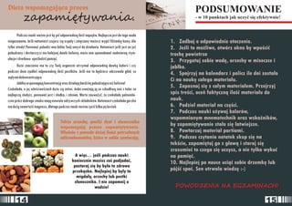 PODSUMOWANIE 
- w 10 punktach jak uczyæ siê efektywnie! 
1. Zadbaj o odpowiednie otoczenie. 
2. Jeoeli to mo¿liwe, otwórz okno by wpuoeciæ 
trochê powietrza 
3. Przygotuj sobie wodê, orzechy w miseczce i 
jab³ko. 
4. Spojrzyj na kalendarz i policz ile dni zosta³o 
Ci na naukê ca³ego materia³u. 
5. Zapoznaj siê z ca³ym materia³em. Przejrzyj 
spis treoeci, oceñ faktyczn¹ ilooeæ materia³u do 
nauk. 
6. Podziel materia³ na czêoeci. 
7. Podczas nauki u¿ywaj kolorów, 
wspomnianym mnemotechnik oraz wskaŸników, 
by zapamiêtywanie sta³o siê ³atwiejsze. 
8. Powtarzaj materia³ partiami. 
9. Podczas czytania notatek skup siê na 
tekoecie, zapamiêtuj go z g³ow¹ i staraj siê 
zrozumieæ to czego siê uczysz, a nie tylko wykuæ 
na pamiêæ. 
10. Najlepiej po nauce uci¹æ sobie drzemkê lub 
pójoeæ spaæ. Sen utrwala wiedzê :-) 
POWODZENIA NA EGZAMINACH! 
Dieta wspomagaj¹ca proces 
zapamiêtywania. 
Podczas nauki wa¿ne jest by piæ odpowiedni¹ ilooeæ napojów. Najlepsza jest do tego woda 
niegazowana. Jeoeli natomiast czujesz siê ospa³y i zmêczony mo¿esz wypiæ fili¿ankê kawy. Ale 
tylko wtedy! Poniewa¿ pobudzi ona lekko Twój umys³ do dzia³ania. Natomiast jeoeli jest on ju¿ 
pobudzony i dostarczysz mu kolejnej dawki kofeiny, mo¿e ona spowodowaæ nadmiern¹ stym-ulacje 
i chwilowo upooeledziæ pamiêæ. 
Du¿e znaczenie ma to czy Twój organizm otrzyma³ odpowiedni¹ dawkê kalorii i czy 
podczas dnia zjad³aoe odpowiedni¹ ilooeæ posi³ków. Jeoeli nie to bêdziesz odczuwa³a g³ód, co 
wp³ywa dekoncentruj¹co. 
Jab³ka wspomagaj¹ koncentracjê oraz dzia³aj¹ bardziej pobudzaj¹co ni¿ kofeina! 
Czekolada, o jej w³aoeciwooeciach du¿o siê mówi. Jedni uwa¿aj¹ j¹ za szkodliw¹ inni z kolei za 
najlepsz¹ s³odycz, poniewa¿ jest i s³odka, i zdrowa. Warto zauwa¿yæ, ¿e czekolady pe³nomle-czne 
prócz dobrego smaku maj¹ niewiele od¿ywczych sk³adników. Natomiast czekolada gorzka 
ma du¿¹ zawartooeæ magnezu, dlatego podczas nauki mo¿na zjeoeæ kilka jej kostek. 
Tak¿e orzechy, pestki dyni i s³onecznika 
wspomagaj¹ proces zapamiêtywania. 
W³aoenie z powodu du¿ej ilooeci potrzebnych 
mikroelementów, które w sobie zawieraj¹. 
A wiêc… jeoeli podczas nauki 
koniecznie musisz cooe podjadaæ, 
postaraj siê by by³a to zdrowa 
przek¹ska. Najlepiej by by³y to 
migda³y, orzechy lub pestki 
s³onecznika. I nie zapomnij o 
wodzie! 
14 15 
