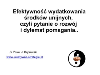 dr Paweł J. Dąbrowski
www.kreatywne-strategie.pl
Efektywność wydatkowania
środków unijnych,
czyli pytanie o rozwój
i dylemat pomagania..
 