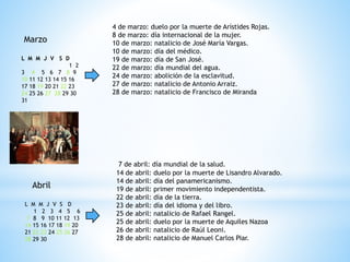Marzo
L M M J V S D
1 2
3 4 5 6 7 8 9
10 11 12 13 14 15 16
17 18 19 20 21 22 23
24 25 26 27 28 29 30
31
4 de marzo: duelo por la muerte de Arístides Rojas.
8 de marzo: día internacional de la mujer.
10 de marzo: natalicio de José María Vargas.
10 de marzo: día del médico.
19 de marzo: día de San José.
22 de marzo: día mundial del agua.
24 de marzo: abolición de la esclavitud.
27 de marzo: natalicio de Antonio Arraiz.
28 de marzo: natalicio de Francisco de Miranda
Abril
L M M J V S D
1 2 3 4 5 6
7 8 9 10 11 12 13
14 15 16 17 18 19 20
21 22 23 24 25 26 27
28 29 30
7 de abril: día mundial de la salud.
14 de abril: duelo por la muerte de Lisandro Alvarado.
14 de abril: día del panamericanismo.
19 de abril: primer movimiento independentista.
22 de abril: día de la tierra.
23 de abril: día del idioma y del libro.
25 de abril: natalicio de Rafael Rangel.
25 de abril: duelo por la muerte de Aquiles Nazoa
26 de abril: natalicio de Raúl Leoni.
28 de abril: natalicio de Manuel Carlos Piar.
 