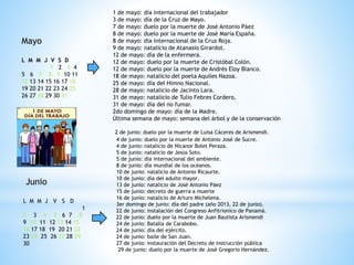Mayo
L M M J V S D
1 2 3 4
5 6 7 8 9 10 11
12 13 14 15 16 17 18
19 20 21 22 23 24 25
26 27 28 29 30 31
1 de mayo: día internacional del trabajador
3 de mayo: día de la Cruz de Mayo.
7 de mayo: duelo por la muerte de José Antonio Páez
8 de mayo: duelo por la muerte de José María España.
8 de mayo: día internacional de la Cruz Roja.
9 de mayo: natalicio de Atanasio Girardot.
12 de mayo: día de la enfermera.
12 de mayo: duelo por la muerte de Cristóbal Colón.
12 de mayo: duelo por la muerte de Andrés Eloy Blanco.
18 de mayo: natalicio del poeta Aquiles Nazoa.
25 de mayo: día del Himno Nacional.
28 de mayo: natalicio de Jacinto Lara.
31 de mayo: natalicio de Tulio Febres Cordero.
31 de mayo: día del no fumar.
2do domingo de mayo: día de la Madre.
Última semana de mayo: semana del árbol y de la conservación
Junio
L M M J V S D
1
2 3 4 5 6 7 8
9 10 11 12 13 14 15
16 17 18 19 20 21 22
23 24 25 26 27 28 29
30
2 de junio: duelo por la muerte de Luisa Cáceres de Arismendi.
4 de junio: duelo por la muerte de Antonio José de Sucre.
4 de junio: natalicio de Nicanor Bolet Peraza.
5 de junio: natalicio de Jesús Soto.
5 de junio: día internacional del ambiente.
8 de junio: día mundial de los océanos.
10 de junio: natalicio de Antonio Ricaurte.
10 de junio: día del adulto mayor.
13 de junio: natalicio de José Antonio Páez
15 de junio: decreto de guerra a muerte
16 de junio: natalicio de Arturo Michelena.
3er domingo de junio: día del padre (año 2013, 22 de junio).
22 de junio: instalación del Congreso Anfitrionico de Panamá.
22 de junio: duelo por la muerte de Juan Bautista Arismendi
24 de junio: Batalla de Carabobo.
24 de junio: día del ejército.
24 de junio: baile de San Juan.
27 de junio: instauración del Decreto de instrucción pública
29 de junio: duelo por la muerte de José Gregorio Hernández.
 