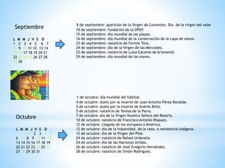 Septiembre
L M M J V S D
1 2 3 4 5 6 7
8 9 10 11 12 13 14
15 16 17 18 19 20 21
22 23 24 25 26 27 28
29 30
8 de septiembre: aparición de la Virgen de Coromoto. Día de la virgen del valle
10 de septiembre: fundación de la OPEP.
15 de septiembre: día mundial de las playas.
16 de septiembre: día mundial de la conservación de la capa de ozono.
23 de septiembre: natalicio de Fermín Toro.
24 de septiembre: día de la Virgen de las Mercedes.
25 de septiembre: natalicio de Luisa Cáceres de Arismendi.
29 de septiembre: día mundial de los mares.
Octubre
L M M J V S D
1 2 3 4 5
6 7 8 9 10 11 12
13 14 15 16 17 18 19
20 21 22 23 24 25 26
27 28 29 30 31
1 de octubre: día mundial del hábitat.
4 de octubre: duelo por la muerte de Juan Antonio Pérez Bonalde.
5 de octubre: duelo por la muerte de Andrés Bello.
5 de octubre: natalicio de Teresa de la Parra.
7 de octubre: día de la Virgen Nuestra Señora del Rosario.
10 de octubre: natalicio de Francisco Antonio Rísquez.
12 de octubre: Llegada de los europeos a América.
12 de octubre: día de la hispanidad, de la raza, o resistencia indígena.
12 de octubre: día de la Virgen del Pilar.
24 de octubre: natalicio de Rafael Urdaneta.
24 de octubre: día de las Naciones Unidas.
26 de octubre: natalicio de José Gregorio Hernández.
28 de octubre: natalicio de Simón Rodríguez.
 