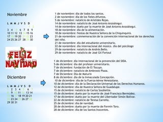 Noviembre
L M M J V S D
1 2
3 4 5 6 7 8 9
10 11 12 13 14 15 16
17 18 19 20 21 22 23
24 25 26 27 28 29 30
1 de noviembre: día de todos los santos.
2 de noviembre: día de los fieles difuntos.
5 de noviembre: natalicio de Arístides Rojas.
14 de noviembre: natalicio de José Antonio Anzoátegui.
14 de noviembre: duelo por la muerte de José Antonio Anzoátegui.
18 de noviembre: día de la alimentación.
18 de noviembre: fiestas de Nuestra Señora de la Chiquinquirá.
21 de noviembre: conmemoración de la convención internacional de los derechos
del niño.
21 de noviembre: día del estudiante universitario.
22 de noviembre: día internacional del músico. día del psicólogo
29 de noviembre: natalicio de Andrés Bello.
29 de noviembre: natalicio de José Gil Fortoul
Diciembre
L M M J V S D
1 2 3 4 5 6 7
8 9 10 11 12 13 14
15 16 17 18 19 20 21
22 23 24 25 26 27 28
29 30 31
1 de diciembre: día internacional de la prevención del SIDA.
5 de diciembre: día del profesor universitario.
7 de diciembre: fundación de El Tocuyo.
7 de diciembre: natalicio de Ambrosio Plaza.
7 de Diciembre: Día de Maturín
8 de diciembre: día de la Inmaculada Concepción.
10 de diciembre: día de la Fuerza Aérea Venezolana.
10 de diciembre: día de la Declaración Universal de los Derechos Humanos.
12 de diciembre: día de Nuestra Señora de Guadalupe.
15 de diciembre: natalicio de Carlos Soublette.
15 de diciembre: duelo por la muerte de José Francisco Bermúdez.
17 de diciembre: duelo por la muerte del Libertador Simón Bolívar.
22 de diciembre: natalicio de Teresa Carreño.
25 de diciembre: día de navidad.
28 de diciembre: duelo por la muerte de Fermín Toro.
28 de diciembre: día de los Santos Inocentes.
 