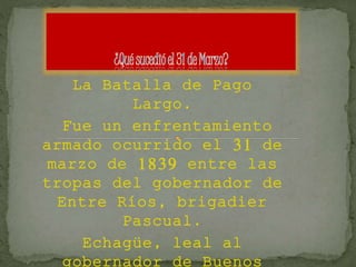 La Batalla de Pago
Largo.
Fue un enfrentamiento
armado ocurrido el 31 de
marzo de 1839 entre las
tropas del gobernador de
Entre Ríos, brigadier
Pascual.
Echagüe, leal al
 
