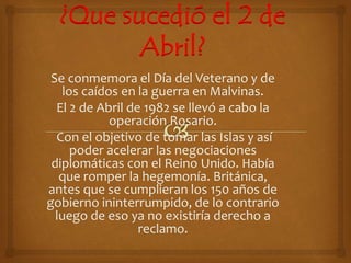 ¿Que sucedió el 2 de
Abril?
Se conmemora el Día del Veterano y de
los caídos en la guerra en Malvinas.
El 2 de Abril de 1982 se llevó a cabo la
operación Rosario.
Con el objetivo de tomar las Islas y así
poder acelerar las negociaciones
diplomáticas con el Reino Unido. Había
que romper la hegemonía. Británica,
antes que se cumplieran los 150 años de
gobierno ininterrumpido, de lo contrario
luego de eso ya no existiría derecho a
reclamo.
 
