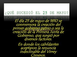 El día 25 de mayo de 1810 se
conmemora la creación del
primer gobierno patrio o sea la
creación de la Primera Junta de
Gobierno, que surgió por
diversos factores.
En donde los cabildantes
aceptaron la renuncia
indeclinable del Virrey
Cisneros.
 