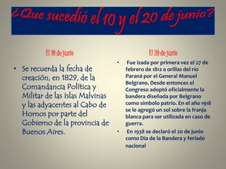 • Se recuerda la fecha de
creación, en 1829, de la
Comandancia Política y
Militar de las Islas Malvinas
y las adyacentes al Cabo de
Hornos por parte del
Gobierno de la provincia de
Buenos Aires.
• Fue izada por primera vez el 27 de
febrero de 1812 a orillas del río
Paraná por el General Manuel
Belgrano. Desde entonces el
Congreso adoptó oficialmente la
bandera diseñada por Belgrano
como símbolo patrio. En el año 1918
se le agregó un sol sobre la franja
blanca para ser utilizada en caso de
guerra.
• En 1938 se declaró el 20 de junio
como Día de la Bandera y feriado
nacional
 