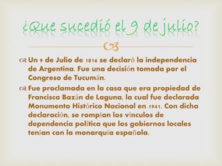 
 Un 9 de Julio de 1816 se declaró la independencia
de Argentina. Fue una decisión tomada por el
Congreso de Tucumán.
 Fue proclamada en la casa que era propiedad de
Francisca Bazán de Laguna, la cual fue declarada
Monumento Histórico Nacional en 1941. Con dicha
declaración, se rompían los vínculos de
dependencia política que los gobiernos locales
tenían con la monarquía española.
 