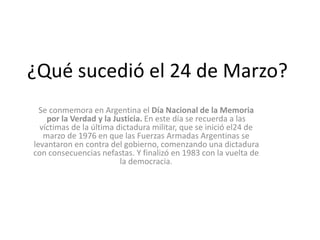 ¿Qué sucedió el 24 de Marzo?
Se conmemora en Argentina el Día Nacional de la Memoria
por la Verdad y la Justicia. En este día se recuerda a las
víctimas de la última dictadura militar, que se inició el24 de
marzo de 1976 en que las Fuerzas Armadas Argentinas se
levantaron en contra del gobierno, comenzando una dictadura
con consecuencias nefastas. Y finalizó en 1983 con la vuelta de
la democracia.
 