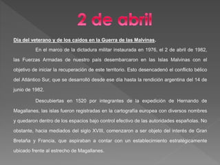 Día del veterano y de los caídos en la Guerra de las Malvinas.
En el marco de la dictadura militar instaurada en 1976, el 2 de abril de 1982,
las Fuerzas Armadas de nuestro país desembarcaron en las Islas Malvinas con el
objetivo de iniciar la recuperación de este territorio. Esto desencadenó el conflicto bélico
del Atlántico Sur, que se desarrolló desde ese día hasta la rendición argentina del 14 de
junio de 1982.
Descubiertas en 1520 por integrantes de la expedición de Hernando de
Magallanes, las islas fueron registradas en la cartografía europea con diversos nombres
y quedaron dentro de los espacios bajo control efectivo de las autoridades españolas. No
obstante, hacia mediados del siglo XVIII, comenzaron a ser objeto del interés de Gran
Bretaña y Francia, que aspiraban a contar con un establecimiento estratégicamente
ubicado frente al estrecho de Magallanes.
 
