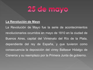 La Revolución de Mayo
La Revolución de Mayo fue la serie de acontecimientos
revolucionarios ocurridos en mayo de 1810 en la ciudad de
Buenos Aires, capital del Virreinato del Río de la Plata,
dependiente del rey de España, y que tuvieron como
consecuencia la deposición del virrey Baltasar Hidalgo de
Cisneros y su reemplazo por la Primera Junta de gobierno.
 