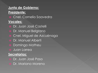 Junta de Gobierno:
Presidente:
 Cnel. Cornelio Saavedra
Vocales:
 Dr. Juan José Castelli
 Dr. Manuel Belgrano
 Cnel. Miguel de Azcuénaga
 Dr. Manuel Alberti
 Domingo Matheu
 Juan Larrea
Secretarios:
 Dr. Juan José Paso
 Dr. Mariano Moreno
 