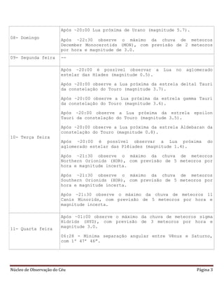 Núcleo de Observação do Céu Página 3
08- Domingo
Após ~20:00 Lua próxima de Urano (magnitude 5.7).
Após ~22:30 observe o máximo da chuva de meteoros
December Monocerotids (MON), com previsão de 2 meteoros
por hora e magnitude de 3.0.
09- Segunda feira --
10- Terça feira
Após ~20:00 é possível observar a Lua no aglomerado
estelar das Híades (magnitude 0.5).
Após ~20:00 observe a Lua próxima da estrela delta1 Tauri
da constelação do Touro (magnitude 3.7).
Após ~20:00 observe a Lua próxima da estrela gamma Tauri
da constelação do Touro (magnitude 3.6).
Após ~20:00 observe a Lua próxima da estrela epsilon
Tauri da constelação do Touro (magnitude 3.5).
Após ~20:00 observe a Lua próxima da estrela Aldebaran da
constelação do Touro (magnitude 0.8).
Após ~20:00 é possível observar a Lua próxima do
aglomerado estelar das Plêiades (magnitude 1.4).
Após ~21:30 observe o máximo da chuva de meteoros
Northern Orionids (XOR), com previsão de 5 meteoros por
hora e magnitude incerta.
Após ~21:30 observe o máximo da chuva de meteoros
Southern Orionids (XOR), com previsão de 5 meteoros por
hora e magnitude incerta.
Após ~21:30 observe o máximo da chuva de meteoros 11
Canis Minorids, com previsão de 5 meteoros por hora e
magnitude incerta.
11- Quarta feira
Após ~01:00 observe o máximo da chuva de meteoros sigma
Hidrids (HYD), com previsão de 3 meteoros por hora e
magnitude 3.0.
06:28 - Mínima separação angular entre Vênus e Saturno,
com 1º 47’ 46”.
 