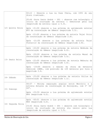 Núcleo de Observação do Céu Página 4
12- Quinta feira
02:12 - Observe a Lua na fase Cheia, com 100% do seu
disco iluminado.
20:44 (hora Santo André - SP) - observe com telescópio o
início da ocultação da estrela 1 Geminorum pela Lua
(magnitude da estrela igual a 4.3).
Após ~21:00 observe a Lua próxima do aglomerado estelar
M35 da constelação de Gêmeos (magnitude 5.5).
Após ~21:00 observe a Lua próxima da estrela Tejat Prior
da constelação do Gêmeos (magnitude 2.8).
Após ~21:00 observe a Lua próxima da estrela Tejat
Posterior da constelação do Gêmeos (magnitude 2.8).
13- Sexta feira
Após ~22:00 observe a Lua próxima da estrela Mekbuda da
constelação do Gêmeos (magnitude 4.0).
Após ~22:00 observe a Lua próxima da estrela Wasat da
constelação do Gêmeos (magnitude 3.5).
Após ~22:00 observe a Lua próxima da estrela Mebsuta da
constelação do Gêmeos (magnitude 3.0).
Após ~23:00 observe o máximo da chuva de meteoros
Geminids (GEM), com previsão de 120 meteoros por hora e
magnitude 2.8.
14- Sábado
Após ~23:00 observe a Lua próxima da estrela Pollux da
constelação da Gêmeos (magnitude 1.1).
15- Domingo
08:07 - Mínima separação angular entre Mercúrio e a
estrela Antares da constelação do Escorpião, com 5º 00’
00”.
Após ~23:59 observe a Lua próxima do aglomerado estelar
M44 (magnitude 4.0).
16- Segunda feira
Após ~00:01 observe a Lua próxima do aglomerado estelar
M44 (magnitude 4.0).
23:42 (hora Santo André - SP) - observe com telescópio o
início da ocultação da estrela eta Leonis pela Lua
(magnitude da estrela igual a 3.5).
 
