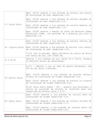 Núcleo de Observação do Céu Página 5
17- Terça feira
Após ~00:30 observe a Lua próxima da estrela eta Leonis
da constelação do Leão (magnitude 3.4).
Após ~00:30 observe a Lua próxima da estrela Algieba da
constelação do Leão (magnitude 2.0).
Após ~00:30 observe a Lua próxima da estrela Regulus da
constelação do Leão (magnitude 1.3).
Após ~03:00 observe o máximo da chuva de meteoros Comae
Berenicids (COM), com previsão de 3 meteoros por hora e
magnitude 3.0.
18 - Quarta feira
Após ~01:00 observe a Lua próxima da estrela Chertan da
constelação do Leão (magnitude 3.3).
Após ~01:00 observe a Lua próxima da estrela iota Leonis
da constelação do Leão (magnitude 4.0).
17:24 –Lua no perigeu. Menor distância do centro da Terra
com centro da Lua, com 370265 km.
19 a 25/12
Observe a Luz Cinérea da Lua. Entre 20 e 24/12, teremos
as melhores noites de observações.
19- Quinta feira
01:57 - Observe a Lua na fase do Quarto Minguante, com
50% do seu disco iluminado.
Após ~02:00 observe a Lua próxima da estrela omicron
Virgins da constelação da Virgem (magnitude 4.0).
Após ~02:00 observe a Lua próxima da estrela nu Virgins
da constelação da Virgem (magnitude 4.0).
02:22 (hora Santo André - SP) - observe com telescópio o
início da ocultação da estrela pi Virginids pela Lua
(magnitude da estrela igual a 4.7).
20- Sexta feira
Após ~02:30 observe a Lua próxima da estrela Auva da
constelação da Virgem (magnitude 3.3).
Após ~02:30 observe a Lua próxima da estrela Porrima da
constelação da Virgem (magnitude 2.7).
Após ~02:30 observe a Lua próxima da estrela Spica da
constelação da Virgem (magnitude 0.9).
 