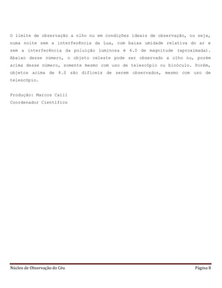 Núcleo de Observação do Céu Página 8
O limite de observação a olho nu em condições ideais de observação, ou seja,
numa noite sem a interferência da Lua, com baixa umidade relativa do ar e
sem a interferência da poluição luminosa é 6.0 de magnitude (aproximada).
Abaixo desse número, o objeto celeste pode ser observado a olho nu, porém
acima desse número, somente mesmo com uso de telescópio ou binóculo. Porém,
objetos acima de 8.0 são difíceis de serem observados, mesmo com uso de
telescópio.
Produção: Marcos Calil
Coordenador Científico
 