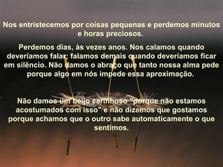 Nos entristecemos por coisas pequenas e perdemos minutos e horas preciosos.  Perdemos dias, às vezes anos. Nos calamos quando deveríamos falar; falamos demais quando deveríamos ficar em silêncio. Não damos o abraço que tanto nossa alma pede porque algo em nós impede essa aproximação.  Não damos um beijo carinhoso "porque não estamos acostumados com isso" e não dizemos que gostamos porque achamos que o outro sabe automaticamente o que sentimos. 