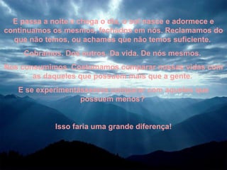 E passa a noite e chega o dia, o sol nasce e adormece e continuamos os mesmos, fechados em nós. Reclamamos do que não temos, ou achamos que não temos suficiente.  Cobramos. Dos outros. Da vida. De nós mesmos.  Nos consumimos. Costumamos comparar nossas vidas com as daqueles que possuem mais que a gente.  E se experimentássemos comparar com aqueles que possuem menos?  Isso faria uma grande diferença! 
