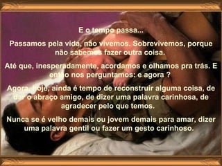 E o tempo passa... Passamos pela vida, não vivemos. Sobrevivemos, porque não sabemos fazer outra coisa.  Até que, inesperadamente, acordamos e olhamos pra trás. E então nos perguntamos: e agora ?  Agora, hoje, ainda é tempo de reconstruir alguma coisa, de dar o abraço amigo, de dizer uma palavra carinhosa, de agradecer pelo que temos.    Nunca se é velho demais ou jovem demais para amar, dizer uma palavra gentil ou fazer um gesto carinhoso.   