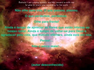 Não olhe para trás. O que passou, passou.  O que perdemos, perdemos.   Olhe para frente!  Ainda é tempo de apreciar as flores que estão inteiras ao nosso redor. Ainda é tempo de voltar-se para Deus e agradecer pela vida, que mesmo efêmera, ainda está em nós.   Pense!...  Não o perca mais!...  (autor desconhecido) 