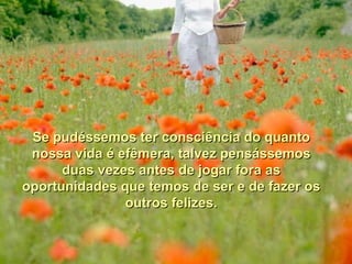 Se pudéssemos ter consciência do quanto
 nossa vida é efêmera, talvez pensássemos
      duas vezes antes de jogar fora as
oportunidades que temos de ser e de fazer os
               outros felizes.
 