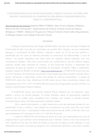 09/11/2014 PRODUÇÃO SECUNDÁRIA DA COMUNIDADE MACROINFAUNÍSTICA EM DUAS PRAIAS ARENOSAS DO RIO DE JANEIRO 
A EFEMEROPTEROFAUNA DO RIO PAQUEQUER, PARQUE NACIONAL DA SERRA DOS 
ÓRGÃOS, TERESÓPOLIS, RJ: COMPOSIÇÃO PRELIMINAR E MESODISTRIBUIÇÃO 
(INSECTA: EPHEMEROPTERA) 
Marcelo Barros de Andrade (bolsista PIBIC-UNIRIO), Aline Tavares Siciliano, Elidiomar 
Ribeiro Da-Silva (Orientador – Departamento de Ciências Naturais, Escola de Ciências 
Biológicas, UNIRIO – Bolsista de Pesquisa do CNPq) & Frederico Falcão Salles (Departamento 
de Biologia Animal, Universidade Federal de Viçosa). 
Introdução 
O Parque Nacional da Serra dos Órgãos (PARNA/SO) é uma das mais relevantes Unidades de 
Conservação do país, seja pela sua localização, que permite fácil visitação, seja por compreender 
paisagens e ecossistemas da Mata Atlântica, reduzida a menos de 7% de sua área primitiva e 
identificada por isso como de altíssima prioridade na conservação da biodiversidade. A área do 
Parque é de grande importância por conter parte da vegetação natural inalterada, com suas 
características originais. Além disso, possui fauna rica, constituindo-se num dos últimos refúgios 
regionais, grande parte ameaçada de extinção. A área preservada favorece a manutenção dos 
mananciais de água que abastece os municípios de Teresópolis, Petrópolis, Magé e Guapimirim. 
Segundo a página do IBAMA na Internet (http://www.ibama.gov.br), o PARNA/SO possui uma área 
de 10.527 hectares e 87 quilômetros de perímetro. Está situado numa faixa climática variando entre o 
quente, sub-quente e super-úmido, porém com período de sub-seca intermediário. A porção do 
PARNA/SO acima das cotas altimétricas de 800 metros possui clima mesotérmico brando com 
temperaturas entre 18oC e 19oC. O PARNA/SO está na província biogeográfica da Serra do Mar e no 
domínio morfoclimático Tropical Atlântico. 
O PARNA/SO possui uma Floresta Tropical Pluvial Atlântica rica em palmeiras, cipós, 
epífitas e árvores de elevado tamanho. As formas florestais, apesar de apresentarem aparência 
primitiva são na verdade matas secundárias bem evoluídas com respeito à sucessão florestal. 
Entretanto alguns trechos do Parque apresentam cobertura original. 
Sob o aspecto pluviométrico, a região caracteriza-se por não apresentar período de seca 
pronunciado. O que se observa é uma redução nas precipitações nos meses mais frios, mas nunca 
ocorre ausência de chuva. A precipitação média anual está em torno de 2.000 a 2.500 mm. Chove em 
aproximadamente 50 % dos dias no verão e 33 % dos dias de inverno. 
A região do PARNA/SO está incluída nas Bacias do Leste, que compreendem uma série de 
pequenas bacias cujos coletores vertem diretamente para o Atlântico. Dentre os rios mais expressivos 
está o Paraíba do Sul, que tem dentro do Parque as nascentes de alguns de seus afluentes. A rede 
hidrográfica da região é formada por pequenos rios, extremamente declivosos, cujos leitos calcados 
file:///D:/trabalhos/biologia/4.htm 1/5 
 