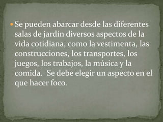  Se pueden abarcar desde las diferentes
salas de jardín diversos aspectos de la
vida cotidiana, como la vestimenta, las
construcciones, los transportes, los
juegos, los trabajos, la música y la
comida. Se debe elegir un aspecto en el
que hacer foco.
 