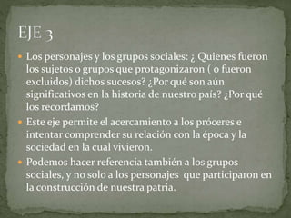  Los personajes y los grupos sociales: ¿ Quienes fueron
los sujetos o grupos que protagonizaron ( o fueron
excluidos) dichos sucesos? ¿Por qué son aún
significativos en la historia de nuestro país? ¿Por qué
los recordamos?
 Este eje permite el acercamiento a los próceres e
intentar comprender su relación con la época y la
sociedad en la cual vivieron.
 Podemos hacer referencia también a los grupos
sociales, y no solo a los personajes que participaron en
la construcción de nuestra patria.
 