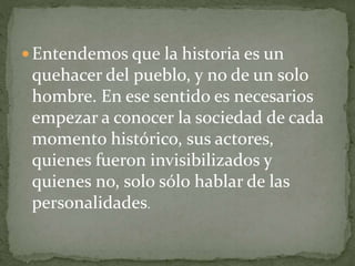  Entendemos que la historia es un
quehacer del pueblo, y no de un solo
hombre. En ese sentido es necesarios
empezar a conocer la sociedad de cada
momento histórico, sus actores,
quienes fueron invisibilizados y
quienes no, solo sólo hablar de las
personalidades.
 