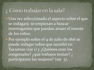  Una vez seleccionado el aspecto sobre el que
se indagará se empiezan a buscar
interrogantes que puedan atraer el interés
de los niños.
 Por ejemplo sobre el 9 de julio de 1816 se
puede indagar sobre que sucedió en
Tucumán (eje 1) y ¿Quiénes eran los
congresales? ¿qué trabajos tenían? ¿
participaron las mujeres? (eje 3).
 