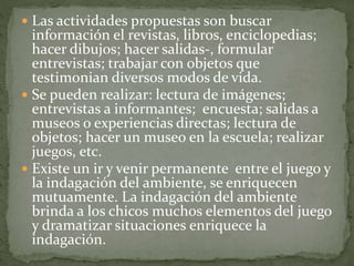  Las actividades propuestas son buscar
información el revistas, libros, enciclopedias;
hacer dibujos; hacer salidas-, formular
entrevistas; trabajar con objetos que
testimonian diversos modos de vida.
 Se pueden realizar: lectura de imágenes;
entrevistas a informantes; encuesta; salidas a
museos o experiencias directas; lectura de
objetos; hacer un museo en la escuela; realizar
juegos, etc.
 Existe un ir y venir permanente entre el juego y
la indagación del ambiente, se enriquecen
mutuamente. La indagación del ambiente
brinda a los chicos muchos elementos del juego
y dramatizar situaciones enriquece la
indagación.
 