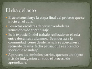  El acto constituye la etapa final del proceso que se
inició en el aula.
 Los actos escolares deber ser verdaderas
situaciones de aprendizaje.
 Es la exposición del trabajo realizado en el aula
entre docentes y alumnos. Se muestra a la
comunidad cómo desde las sala se acercaron al
recuerdo de una fecha patria, qué se aprendió,
sobre que se indagó.
 Aparecen los símbolos patrios, que son un objeto
más de indagación en todo el proceso de
aprendizaje.
 