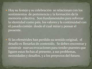  Hoy su festejo y su celebración se relacionan con los
sentimientos de pertenencia y la formación de la
memoria colectiva. Son fundamentales para reforzar
la identidad como país, los valores y la continuidad con
el pasado común desde el cual mirar y pensar el
presente.
 Si las efemérides han perdido su sentido original, el
desafío es llenarlas de contenido. Se deben encontrar y
construir nuevas evocaciones para tender puentes que
liguen estas fechas al presente, a sus problemas,
necesidades y desafíos, y a los proyectos del futuro.
 