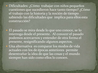  Dificultades: ¿Cómo trabajar con niños pequeños
cuestiones que sucedieron hace tanto tiempo? ¿Cómo
el trabajo con la historia y la noción de tiempo
sabiendo las dificultades que implica para ellos esta
construcción?
 El pasado se mira desde lo que uno conoce, se lo
interroga desde el presente. Al conocer el pasado
podemos acercarnos y entender de otra forma el
presente, resignificando algunos aspectos.
 Una alternativa es comparar los modos de vida
actuales con los de épocas anteriores permite
desentrañar la idea de que las cosas y el mundo
siempre han sido como ellos lo conoen.
 