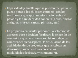 El pasado deja huellas que se pueden recuperar, se
puede poner a los chicos en contacto con los
testimonios que aportan información sobre el
pasado y le dan identidad concreta (libros, objetos
antiguos, museos, cartas, pinturas, etc.)
 La propuesta curricular propone: La selección de
aspectos que se deciden focalizar; la selección de
contenidos que permitan a los chicos indagar y
comprender dicho aspecto; la articulación de las
actividades desde preguntas que vertebran su
desarrollo; los acuerdos a cerca de las
modalidades de festejar y conmemorar.
 