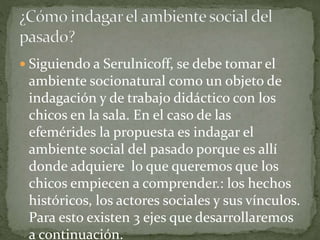  Siguiendo a Serulnicoff, se debe tomar el
ambiente socionatural como un objeto de
indagación y de trabajo didáctico con los
chicos en la sala. En el caso de las
efemérides la propuesta es indagar el
ambiente social del pasado porque es allí
donde adquiere lo que queremos que los
chicos empiecen a comprender.: los hechos
históricos, los actores sociales y sus vínculos.
Para esto existen 3 ejes que desarrollaremos
a continuación.
 