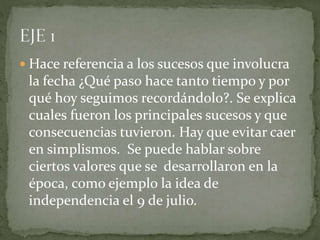  Hace referencia a los sucesos que involucra
la fecha ¿Qué paso hace tanto tiempo y por
qué hoy seguimos recordándolo?. Se explica
cuales fueron los principales sucesos y que
consecuencias tuvieron. Hay que evitar caer
en simplismos. Se puede hablar sobre
ciertos valores que se desarrollaron en la
época, como ejemplo la idea de
independencia el 9 de julio.
 