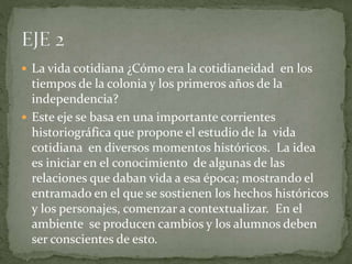  La vida cotidiana ¿Cómo era la cotidianeidad en los
tiempos de la colonia y los primeros años de la
independencia?
 Este eje se basa en una importante corrientes
historiográfica que propone el estudio de la vida
cotidiana en diversos momentos históricos. La idea
es iniciar en el conocimiento de algunas de las
relaciones que daban vida a esa época; mostrando el
entramado en el que se sostienen los hechos históricos
y los personajes, comenzar a contextualizar. En el
ambiente se producen cambios y los alumnos deben
ser conscientes de esto.
 