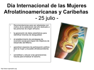 Día Internacional de las Mujeres Afrolatinoamericanas y Caribeñas   - 25 julio - Recomendaciones para ser adoptadas con motivo de la celebración del año dedicado a las personas de origen africano:  la generación de datos estadísticos para identificar brechas de desigualdad; el establecimiento de estrategias de inversión social para lograr los Objetivos de Desarrollo del Milenio;  garantizar espacios de participación política para la mujer y el pueblo afrodescendiente; y  sensibilizar y educar a las generaciones futuras para erradicar el racismo. http://www.mujeresafro.org/ 