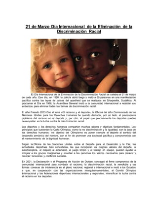 21 de Marzo Día Internacional de la Eliminación de la
Discriminación Racial
El Día Internacional de la Eliminación de la Discriminación Racial se celebra el 21 de marzo
de cada año. Ese día, en 1960, la policía abrió fuego y mató a 69 personas en una manifestación
pacífica contra las leyes de países del apartheid que se realizaba en Sharpeville, Sudáfrica. Al
proclamar el Día en 1966, la Asamblea General instó a la comunidad internacional a redoblar sus
esfuerzos para eliminar todas las formas de discriminación racial.
El Año Pasado 2013 Con el lema «El racismo y el deporte», la Oficina del Alto Comisionado de las
Naciones Unidas para los Derechos Humanos ha querido destacar, por un lado, el preocupante
problema del racismo en el deporte y, por otro, el papel que precisamente los deportes pueden
desempeñar en la lucha contra la discriminación racial.
Los deportes y los derechos humanos comparten muchos valores y objetivos fundamentales. Los
principios que sustentan la Carta Olímpica, como la no discriminación y la igualdad, son la base de
los derechos humanos: «el objetivo del Olimpismo es poner siempre el deporte al servicio del
desarrollo armónico del hombre, con el fin de promover una sociedad pacífica y comprometida con
el mantenimiento de la dignidad humana».
Según la Oficina de las Naciones Unidas sobre el Deporte para el Desarrollo y la Paz, las
actividades deportivas bien concebidas, las que incorporan los mejores valores del deporte, la
autodisciplina, el respeto al adversario, el juego limpio y el trabajo en equipo, pueden ayudar a
integrar a los grupos marginados y enseñar a las personas los valores necesarios para prevenir y
resolver tensiones y conflictos sociales.
En 2001, la Declaración y el Programa de Acción de Durban consagró el firme compromiso de la
comunidad internacional para combatir el racismo, la discriminación racial, la xenofobia y las
formas conexas de intolerancia en el plano nacional, regional e internacional e instó a los Estados
a que, en cooperación con las organizaciones intergubernamentales, el Comité Olímpico
Internacional y las federaciones deportivas internacionales y regionales, intensificar la lucha contra
el racismo en los deportes.
 