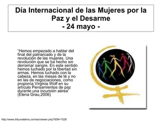 Día Internacional de las Mujeres por la Paz y el Desarme - 24 mayo - “ Hemos empezado a hablar del final del patriarcado y de la revolución de las mujeres. Una revolución que se ha hecho sin derramar sangre. En este sentido hemos luchado por la libertad sin armas. Hemos luchado con la cabeza, en las mesas de té y no en las de negociaciones, como proponía Virginia Wolf en su artículo Pensamientos de paz durante una incursión aérea” (Elena Grau,2006) http://www.tribunalatina.com/es/viewer.php?IDN=1528 