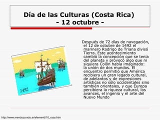 Día de las Culturas (Costa Rica)  - 12 octubre - Después de 72 días de navegación, el 12 de octubre de 1492 el marinero Rodrigo de Triana divisó Tierra. Este acontecimiento cambió la concepción que se tenía del planeta y provocó algo que ni siquiera Colón había imaginado: la unión de dos mundos. El encuentro permitió que América recibiera un gran legado cultural, de adelantos y de expresiones artísticas no sólo occidentales sino también orientales, y que Europa percibiera la riqueza cultural, los avances, el ingenio y el arte del Nuevo Mundo  http://www.mendoza.edu.ar/efemerid/10_raza.htm 