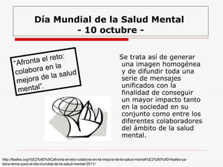 Día Mundial de la Salud Mental  - 10 octubre - Se trata así de generar una imagen homogénea y de difundir toda una serie de mensajes unificados con la finalidad de conseguir un mayor impacto tanto en la sociedad en su conjunto como entre los diferentes colaboradores del ámbito de la salud mental.  “ Afronta el reto: colabora en la mejora de la salud mental”.   http://feafes.org/%E2%80%9Cafronta-el-reto-colabora-en-la-mejora-de-la-salud-mental%E2%80%9D-feafes-ya-tiene-lema-para-el-dia-mundial-de-la-salud-mental-2011/ 