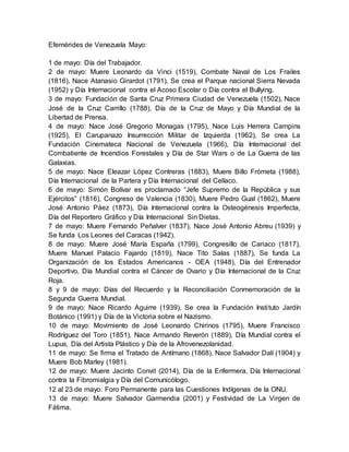 Efemérides de Venezuela Mayo:
1 de mayo: Día del Trabajador.
2 de mayo: Muere Leonardo da Vinci (1519), Combate Naval de Los Frailes
(1816), Nace Atanasio Girardot (1791), Se crea el Parque nacional Sierra Nevada
(1952) y Día Internacional contra el Acoso Escolar o Día contra el Bullying.
3 de mayo: Fundación de Santa Cruz Primera Ciudad de Venezuela (1502), Nace
José de la Cruz Carrillo (1788), Día de la Cruz de Mayo y Día Mundial de la
Libertad de Prensa.
4 de mayo: Nace José Gregorio Monagas (1795), Nace Luis Herrera Campins
(1925), El Carupanazo Insurrección Militar de Izquierda (1962), Se crea La
Fundación Cinemateca Nacional de Venezuela (1966), Día Internacional del
Combatiente de Incendios Forestales y Día de Star Wars o de La Guerra de las
Galaxias.
5 de mayo: Nace Eleazar López Contreras (1883), Muere Billo Frómeta (1988),
Día Internacional de la Partera y Día Internacional del Celíaco.
6 de mayo: Simón Bolívar es proclamado “Jefe Supremo de la República y sus
Ejércitos” (1816), Congreso de Valencia (1830), Muere Pedro Gual (1862), Muere
José Antonio Páez (1873), Día Internacional contra la Osteogénesis Imperfecta,
Día del Reportero Gráfico y Día Internacional Sin Dietas.
7 de mayo: Muere Fernando Peñalver (1837), Nace José Antonio Abreu (1939) y
Se funda Los Leones del Caracas (1942).
8 de mayo: Muere José María España (1799), Congresillo de Cariaco (1817),
Muere Manuel Palacio Fajardo (1819), Nace Tito Salas (1887), Se funda La
Organización de los Estados Americanos - OEA (1948), Día del Entrenador
Deportivo, Día Mundial contra el Cáncer de Ovario y Día Internacional de la Cruz
Roja.
8 y 9 de mayo: Días del Recuerdo y la Reconciliación Conmemoración de la
Segunda Guerra Mundial.
9 de mayo: Nace Ricardo Aguirre (1939), Se crea la Fundación Instituto Jardín
Botánico (1991) y Día de la Victoria sobre el Nazismo.
10 de mayo: Movimiento de José Leonardo Chirinos (1795), Muere Francisco
Rodríguez del Toro (1851), Nace Armando Reverón (1889), Día Mundial contra el
Lupus, Día del Artista Plástico y Día de la Afrovenezolanidad.
11 de mayo: Se firma el Tratado de Antímano (1868), Nace Salvador Dalí (1904) y
Muere Bob Marley (1981).
12 de mayo: Muere Jacinto Convit (2014), Día de la Enfermera, Día Internacional
contra la Fibromialgia y Día del Comunicólogo.
12 al 23 de mayo: Foro Permanente para las Cuestiones Indígenas de la ONU.
13 de mayo: Muere Salvador Garmendia (2001) y Festividad de La Virgen de
Fátima.
 