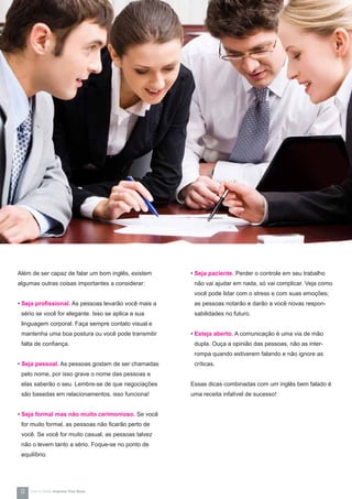 Além de ser capaz de falar um bom inglês, existem
algumas outras coisas importantes a considerar:
• Seja profissional. As pessoas levarão você mais a
sério se você for elegante. Isso se aplica a sua
linguagem corporal. Faça sempre contato visual e
mantenha uma boa postura ou você pode transmitir
falta de confiança.
• Seja pessoal. As pessoas gostam de ser chamadas
pelo nome, por isso grave o nome das pessoas e
elas saberão o seu. Lembre-se de que negociações
são basedas em relacionamentos, isso funciona!
• Seja formal mas não muito cerimonioso. Se você
for muito formal, as pessoas não ficarão perto de
você. Se você for muito casual, as pessoas talvez
não o levem tanto a sério. Foque-se no ponto de
equilíbrio.
• Seja paciente. Perder o controle em seu trabalho
não vai ajudar em nada, só vai complicar. Veja como
você pode lidar com o stress e com suas emoções;
as pessoas notarão e darão a você novas respon-
sabilidades no futuro.
• Esteja aberto. A comunicação é uma via de mão
dupla. Ouça a opinião das pessoas, não as inter-
rompa quando estiverem falando e não ignore as
críticas.
Essas dicas combinadas com um inglês bem falado é
uma receita infalível de sucesso!
9 How-to Series Impress Your Boss
 